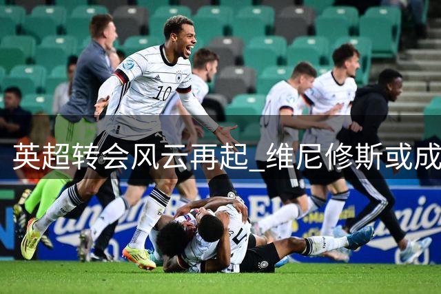 英超转会风云再起 维尼修斯或成标王改写英超历史